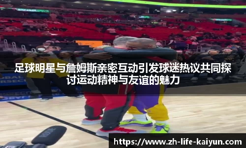 足球明星与詹姆斯亲密互动引发球迷热议共同探讨运动精神与友谊的魅力